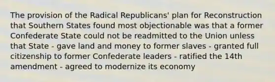 The provision of the Radical Republicans' plan for Reconstruction that Southern States found most objectionable was that a former Confederate State could not be readmitted to the Union unless that State - gave land and money to former slaves - granted full citizenship to former Confederate leaders - ratified the 14th amendment - agreed to modernize its economy