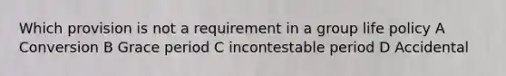 Which provision is not a requirement in a group life policy A Conversion B Grace period C incontestable period D Accidental