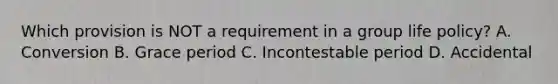 Which provision is NOT a requirement in a group life policy? A. Conversion B. Grace period C. Incontestable period D. Accidental