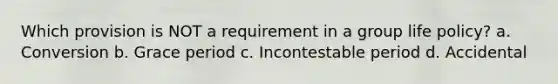 Which provision is NOT a requirement in a group life policy? a. Conversion b. Grace period c. Incontestable period d. Accidental