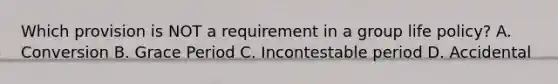 Which provision is NOT a requirement in a group life policy? A. Conversion B. Grace Period C. Incontestable period D. Accidental