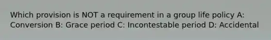 Which provision is NOT a requirement in a group life policy A: Conversion B: Grace period C: Incontestable period D: Accidental