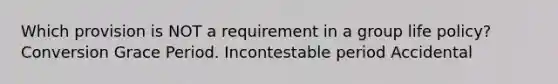 Which provision is NOT a requirement in a group life policy? Conversion Grace Period. Incontestable period Accidental