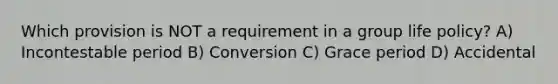 Which provision is NOT a requirement in a group life policy? A) Incontestable period B) Conversion C) Grace period D) Accidental