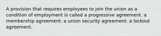 A provision that requires employees to join the union as a condition of employment is called a progressive agreement. a membership agreement. a union security agreement. a lockout agreement.