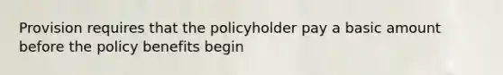 Provision requires that the policyholder pay a basic amount before the policy benefits begin