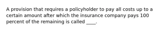 A provision that requires a policyholder to pay all costs up to a certain amount after which the insurance company pays 100 percent of the remaining is called ____.