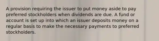 A provision requiring the issuer to put money aside to pay preferred stockholders when dividends are due. A fund or account is set up into which an issuer deposits money on a regular basis to make the necessary payments to preferred stockholders.