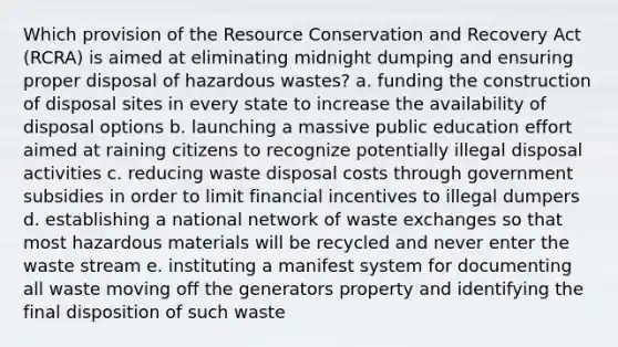 Which provision of the Resource Conservation and Recovery Act (RCRA) is aimed at eliminating midnight dumping and ensuring proper disposal of hazardous wastes? a. funding the construction of disposal sites in every state to increase the availability of disposal options b. launching a massive public education effort aimed at raining citizens to recognize potentially illegal disposal activities c. reducing waste disposal costs through government subsidies in order to limit financial incentives to illegal dumpers d. establishing a national network of waste exchanges so that most hazardous materials will be recycled and never enter the waste stream e. instituting a manifest system for documenting all waste moving off the generators property and identifying the final disposition of such waste