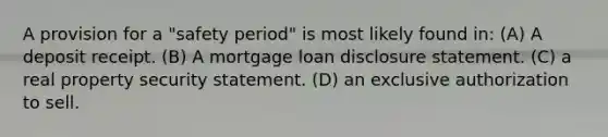 A provision for a "safety period" is most likely found in: (A) A deposit receipt. (B) A mortgage loan disclosure statement. (C) a real property security statement. (D) an exclusive authorization to sell.