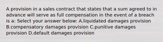 A provision in a sales contract that states that a sum agreed to in advance will serve as full compensation in the event of a breach is a: Select your answer below: A.liquidated damages provision B.compensatory damages provision C.punitive damages provision D.default damages provision