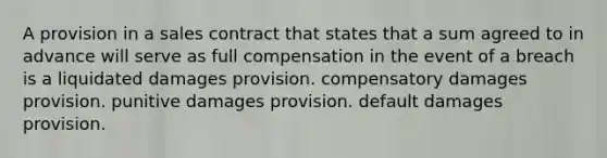 A provision in a sales contract that states that a sum agreed to in advance will serve as full compensation in the event of a breach is a liquidated damages provision. compensatory damages provision. punitive damages provision. default damages provision.