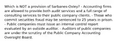 Which is NOT a provision of Sarbanes-Oxley? - Accounting firms are allowed to provide both audit services and a full range of consulting services to their public company clients. - Those who commit securities fraud may be sentenced to 25 years in prison. - Public companies must issue an internal control report evaluated by an outside auditor. - Auditors of public companies are under the scrutiny of the Public Company Accounting Oversight Board.