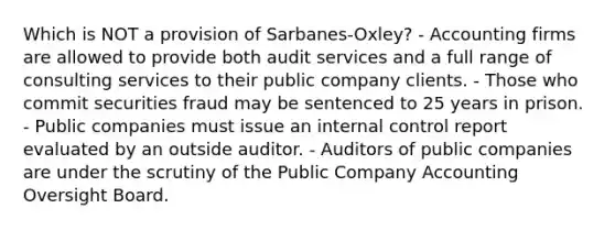 Which is NOT a provision of Sarbanes-Oxley? - Accounting firms are allowed to provide both audit services and a full range of consulting services to their public company clients. - Those who commit securities fraud may be sentenced to 25 years in prison. - Public companies must issue an internal control report evaluated by an outside auditor. - Auditors of public companies are under the scrutiny of the Public Company Accounting Oversight Board.