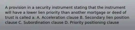 A provision in a security instrument stating that the instrument will have a lower lien priority than another mortgage or deed of trust is called a: A. Acceleration clause B. Secondary lien position clause C. Subordination clause D. Priority positioning clause