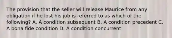 The provision that the seller will release Maurice from any obligation if he lost his job is referred to as which of the following? A. A condition subsequent B. A condition precedent C. A bona fide condition D. A condition concurrent