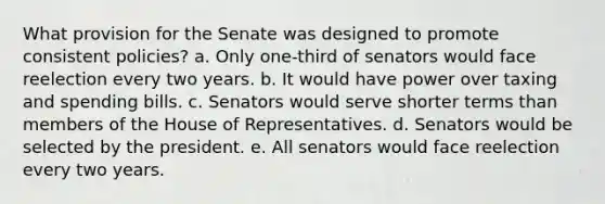 What provision for the Senate was designed to promote consistent policies? a. Only one-third of senators would face reelection every two years. b. It would have power over taxing and spending bills. c. Senators would serve shorter terms than members of the House of Representatives. d. Senators would be selected by the president. e. All senators would face reelection every two years.