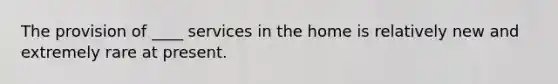 The provision of ____ services in the home is relatively new and extremely rare at present.