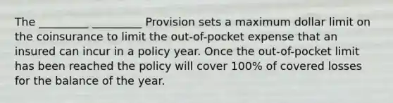 The _________ _________ Provision sets a maximum dollar limit on the coinsurance to limit the out-of-pocket expense that an insured can incur in a policy year. Once the out-of-pocket limit has been reached the policy will cover 100% of covered losses for the balance of the year.