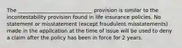 The _____________________________ provision is similar to the incontestability provision found in life insurance policies. No statement or misstatement (except fraudulent misstatements) made in the application at the time of issue will be used to deny a claim after the policy has been in force for 2 years.