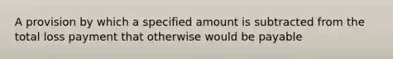 A provision by which a specified amount is subtracted from the total loss payment that otherwise would be payable