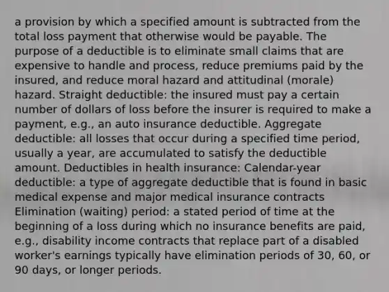 a provision by which a specified amount is subtracted from the total loss payment that otherwise would be payable. The purpose of a deductible is to eliminate small claims that are expensive to handle and process, reduce premiums paid by the insured, and reduce moral hazard and attitudinal (morale) hazard. Straight deductible: the insured must pay a certain number of dollars of loss before the insurer is required to make a payment, e.g., an auto insurance deductible. Aggregate deductible: all losses that occur during a specified time period, usually a year, are accumulated to satisfy the deductible amount. Deductibles in health insurance: Calendar-year deductible: a type of aggregate deductible that is found in basic medical expense and major medical insurance contracts Elimination (waiting) period: a stated period of time at the beginning of a loss during which no insurance benefits are paid, e.g., disability income contracts that replace part of a disabled worker's earnings typically have elimination periods of 30, 60, or 90 days, or longer periods.