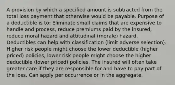 A provision by which a specified amount is subtracted from the total loss payment that otherwise would be payable. Purpose of a deductible is to: Eliminate small claims that are expensive to handle and process, reduce premiums paid by the insured, reduce moral hazard and attitudinal (morale) hazard. Deductibles can help with classification (limit adverse selection). Higher risk people might choose the lower deductible (higher priced) policies, lower risk people might choose the higher deductible (lower priced) policies. The insured will often take greater care if they are responsible for and have to pay part of the loss. Can apply per occurrence or in the aggregate.