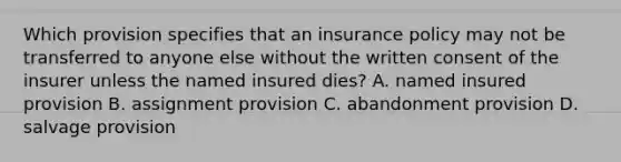 Which provision specifies that an insurance policy may not be transferred to anyone else without the written consent of the insurer unless the named insured dies? A. named insured provision B. assignment provision C. abandonment provision D. salvage provision