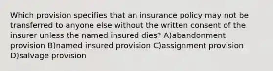 Which provision specifies that an insurance policy may not be transferred to anyone else without the written consent of the insurer unless the named insured dies? A)abandonment provision B)named insured provision C)assignment provision D)salvage provision