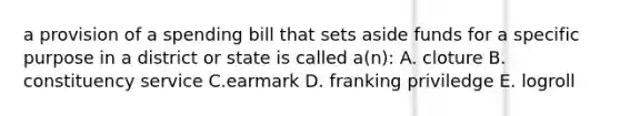 a provision of a spending bill that sets aside funds for a specific purpose in a district or state is called a(n): A. cloture B. constituency service C.earmark D. franking priviledge E. logroll