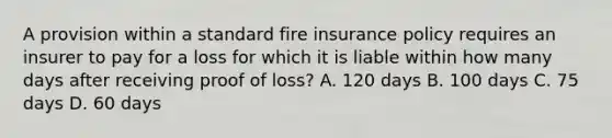 A provision within a standard fire insurance policy requires an insurer to pay for a loss for which it is liable within how many days after receiving proof of loss? A. 120 days B. 100 days C. 75 days D. 60 days