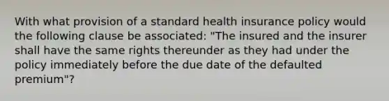 With what provision of a standard health insurance policy would the following clause be associated: "The insured and the insurer shall have the same rights thereunder as they had under the policy immediately before the due date of the defaulted premium"?