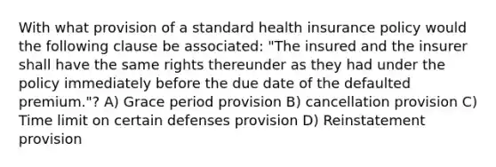 With what provision of a standard health insurance policy would the following clause be associated: "The insured and the insurer shall have the same rights thereunder as they had under the policy immediately before the due date of the defaulted premium."? A) Grace period provision B) cancellation provision C) Time limit on certain defenses provision D) Reinstatement provision