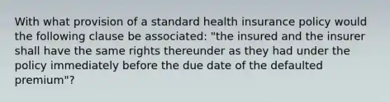 With what provision of a standard health insurance policy would the following clause be associated: "the insured and the insurer shall have the same rights thereunder as they had under the policy immediately before the due date of the defaulted premium"?