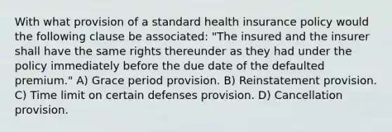 With what provision of a standard health insurance policy would the following clause be associated: "The insured and the insurer shall have the same rights thereunder as they had under the policy immediately before the due date of the defaulted premium." A) Grace period provision. B) Reinstatement provision. C) Time limit on certain defenses provision. D) Cancellation provision.