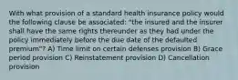 With what provision of a standard health insurance policy would the following clause be associated: "the insured and the insurer shall have the same rights thereunder as they had under the policy immediately before the due date of the defaulted premium"? A) Time limit on certain defenses provision B) Grace period provision C) Reinstatement provision D) Cancellation provision