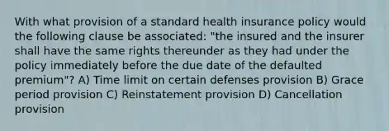 With what provision of a standard health insurance policy would the following clause be associated: "the insured and the insurer shall have the same rights thereunder as they had under the policy immediately before the due date of the defaulted premium"? A) Time limit on certain defenses provision B) Grace period provision C) Reinstatement provision D) Cancellation provision