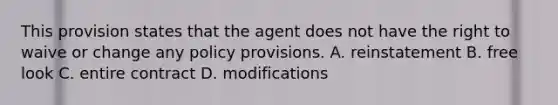 This provision states that the agent does not have the right to waive or change any policy provisions. A. reinstatement B. free look C. entire contract D. modifications