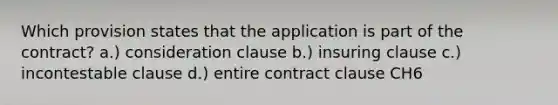 Which provision states that the application is part of the contract? a.) consideration clause b.) insuring clause c.) incontestable clause d.) entire contract clause CH6