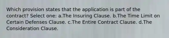 Which provision states that the application is part of the contract? Select one: a.The Insuring Clause. b.The Time Limit on Certain Defenses Clause. c.The Entire Contract Clause. d.The Consideration Clause.