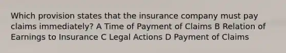 Which provision states that the insurance company must pay claims immediately? A Time of Payment of Claims B Relation of Earnings to Insurance C Legal Actions D Payment of Claims