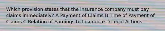 Which provision states that the insurance company must pay claims immediately? A Payment of Claims B Time of Payment of Claims C Relation of Earnings to Insurance D Legal Actions