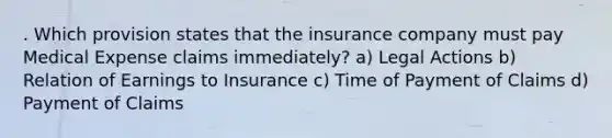 . Which provision states that the insurance company must pay Medical Expense claims immediately? a) Legal Actions b) Relation of Earnings to Insurance c) Time of Payment of Claims d) Payment of Claims