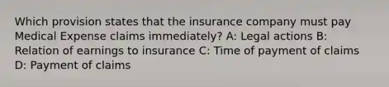 Which provision states that the insurance company must pay Medical Expense claims immediately? A: Legal actions B: Relation of earnings to insurance C: Time of payment of claims D: Payment of claims