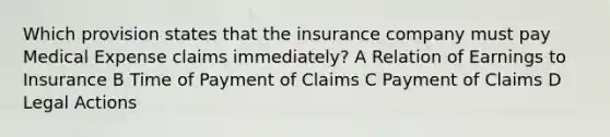 Which provision states that the insurance company must pay Medical Expense claims immediately? A Relation of Earnings to Insurance B Time of Payment of Claims C Payment of Claims D Legal Actions