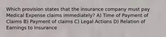 Which provision states that the insurance company must pay Medical Expense claims immediately? A) Time of Payment of Claims B) Payment of claims C) Legal Actions D) Relation of Earnings to Insurance