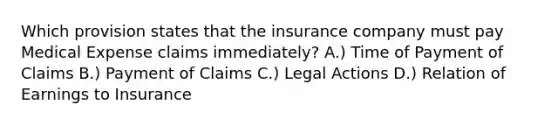 Which provision states that the insurance company must pay Medical Expense claims immediately? A.) Time of Payment of Claims B.) Payment of Claims C.) Legal Actions D.) Relation of Earnings to Insurance