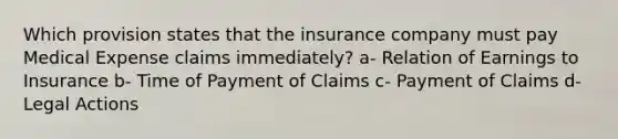 Which provision states that the insurance company must pay Medical Expense claims immediately? a- Relation of Earnings to Insurance b- Time of Payment of Claims c- Payment of Claims d- Legal Actions