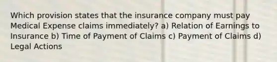 Which provision states that the insurance company must pay Medical Expense claims immediately? a) Relation of Earnings to Insurance b) Time of Payment of Claims c) Payment of Claims d) Legal Actions