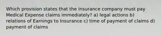 Which provision states that the insurance company must pay Medical Expense claims immediately? a) legal actions b) relations of Earnings to Insurance c) time of payment of claims d) payment of claims